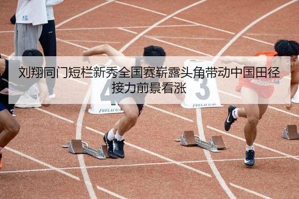 刘翔同门短栏新秀全国赛崭露头角带动中国田径接力前景看涨
